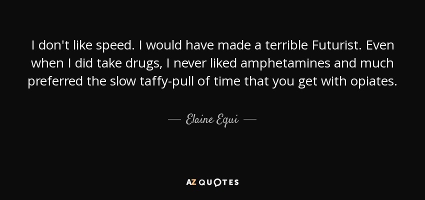 I don't like speed. I would have made a terrible Futurist. Even when I did take drugs, I never liked amphetamines and much preferred the slow taffy-pull of time that you get with opiates. - Elaine Equi