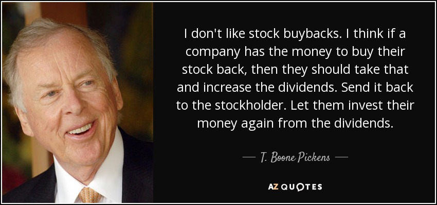 I don't like stock buybacks. I think if a company has the money to buy their stock back, then they should take that and increase the dividends. Send it back to the stockholder. Let them invest their money again from the dividends. - T. Boone Pickens