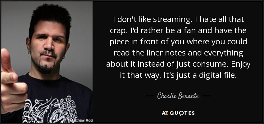 I don't like streaming. I hate all that crap. I'd rather be a fan and have the piece in front of you where you could read the liner notes and everything about it instead of just consume. Enjoy it that way. It's just a digital file. - Charlie Benante