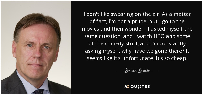 I don't like swearing on the air. As a matter of fact, I'm not a prude, but I go to the movies and then wonder - I asked myself the same question, and I watch HBO and some of the comedy stuff, and I'm constantly asking myself, why have we gone there? It seems like it's unfortunate. It's so cheap. - Brian Lamb