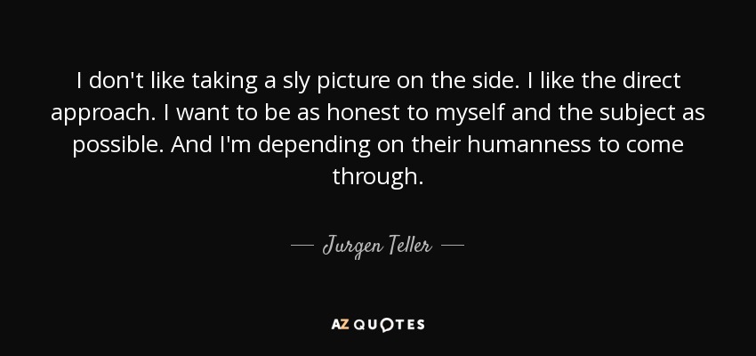 I don't like taking a sly picture on the side. I like the direct approach. I want to be as honest to myself and the subject as possible. And I'm depending on their humanness to come through. - Jurgen Teller