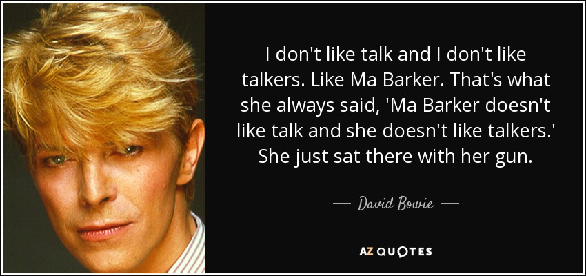I don't like talk and I don't like talkers. Like Ma Barker. That's what she always said, 'Ma Barker doesn't like talk and she doesn't like talkers.' She just sat there with her gun. - David Bowie