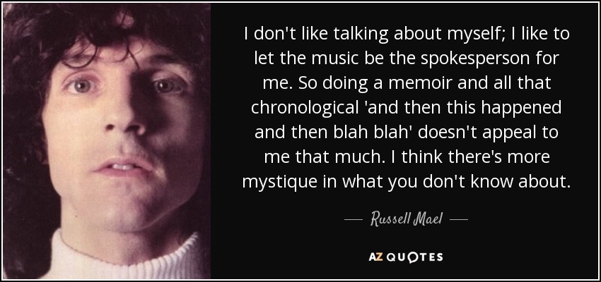 I don't like talking about myself; I like to let the music be the spokesperson for me. So doing a memoir and all that chronological 'and then this happened and then blah blah' doesn't appeal to me that much. I think there's more mystique in what you don't know about. - Russell Mael