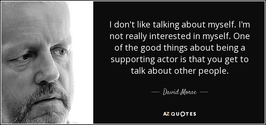 I don't like talking about myself. I'm not really interested in myself. One of the good things about being a supporting actor is that you get to talk about other people. - David Morse