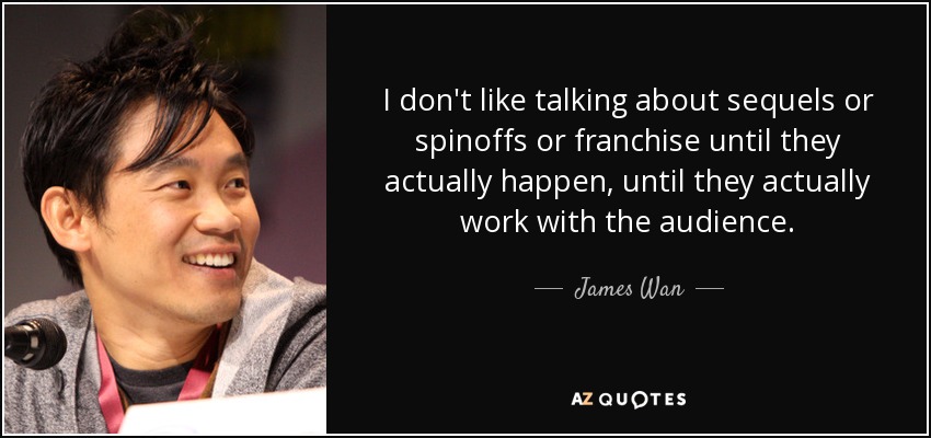 I don't like talking about sequels or spinoffs or franchise until they actually happen, until they actually work with the audience. - James Wan