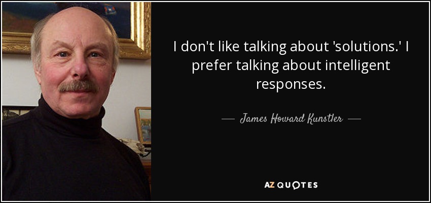 I don't like talking about 'solutions.' I prefer talking about intelligent responses. - James Howard Kunstler