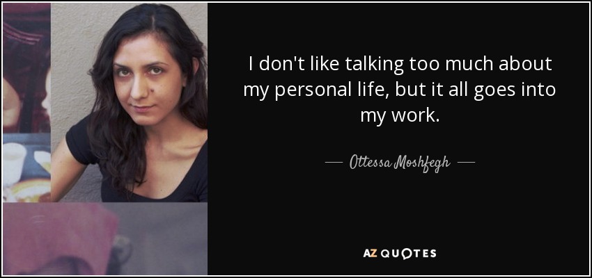 I don't like talking too much about my personal life, but it all goes into my work. - Ottessa Moshfegh