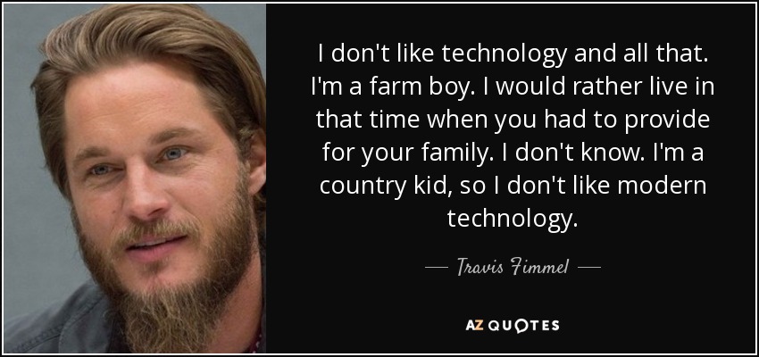 I don't like technology and all that. I'm a farm boy. I would rather live in that time when you had to provide for your family. I don't know. I'm a country kid, so I don't like modern technology. - Travis Fimmel