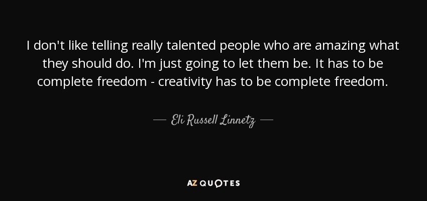 I don't like telling really talented people who are amazing what they should do. I'm just going to let them be. It has to be complete freedom - creativity has to be complete freedom. - Eli Russell Linnetz