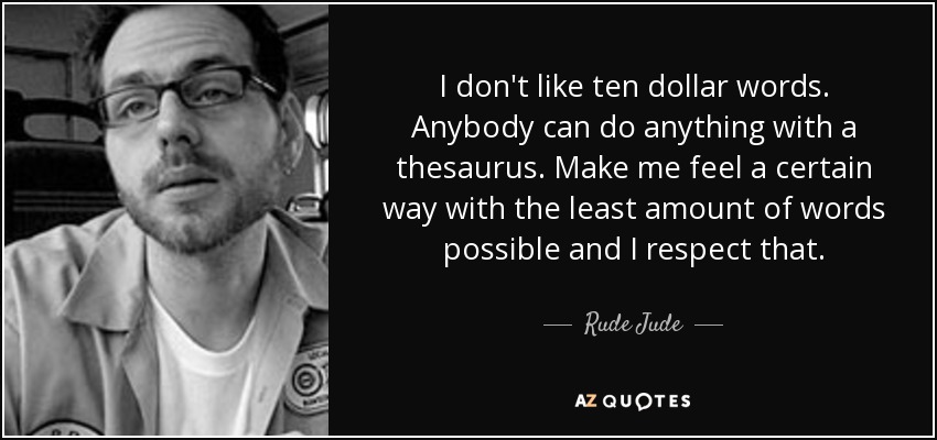 I don't like ten dollar words. Anybody can do anything with a thesaurus. Make me feel a certain way with the least amount of words possible and I respect that. - Rude Jude