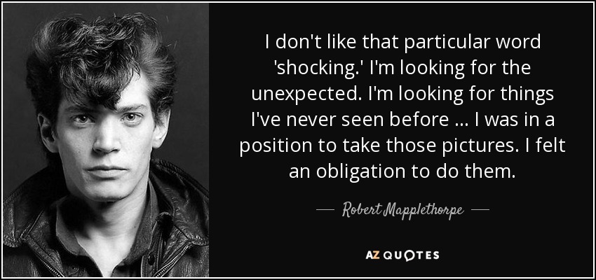 I don't like that particular word 'shocking.' I'm looking for the unexpected. I'm looking for things I've never seen before … I was in a position to take those pictures. I felt an obligation to do them. - Robert Mapplethorpe