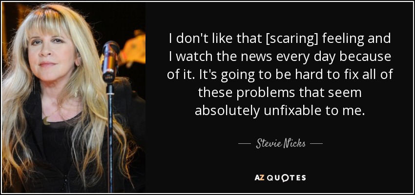 I don't like that [scaring] feeling and I watch the news every day because of it. It's going to be hard to fix all of these problems that seem absolutely unfixable to me. - Stevie Nicks