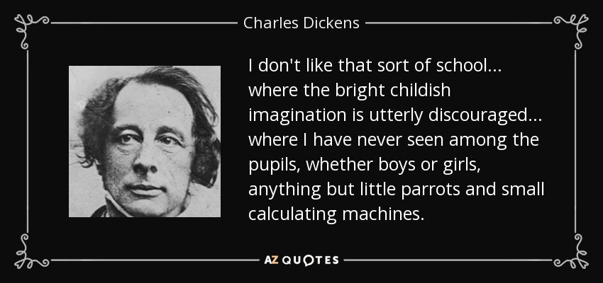 I don't like that sort of school... where the bright childish imagination is utterly discouraged... where I have never seen among the pupils, whether boys or girls, anything but little parrots and small calculating machines. - Charles Dickens