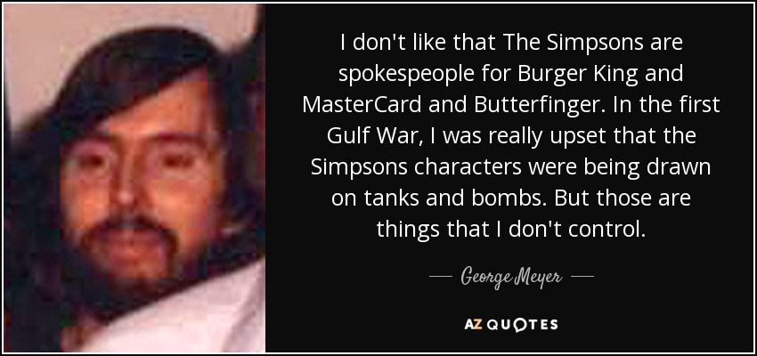 I don't like that The Simpsons are spokespeople for Burger King and MasterCard and Butterfinger. In the first Gulf War, I was really upset that the Simpsons characters were being drawn on tanks and bombs. But those are things that I don't control. - George Meyer
