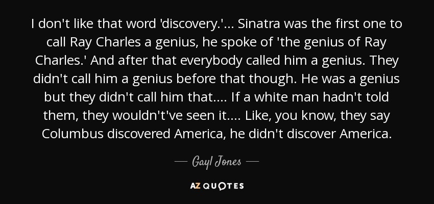 I don't like that word 'discovery.' ... Sinatra was the first one to call Ray Charles a genius, he spoke of 'the genius of Ray Charles.' And after that everybody called him a genius. They didn't call him a genius before that though. He was a genius but they didn't call him that. ... If a white man hadn't told them, they wouldn't've seen it. ... Like, you know, they say Columbus discovered America, he didn't discover America. - Gayl Jones