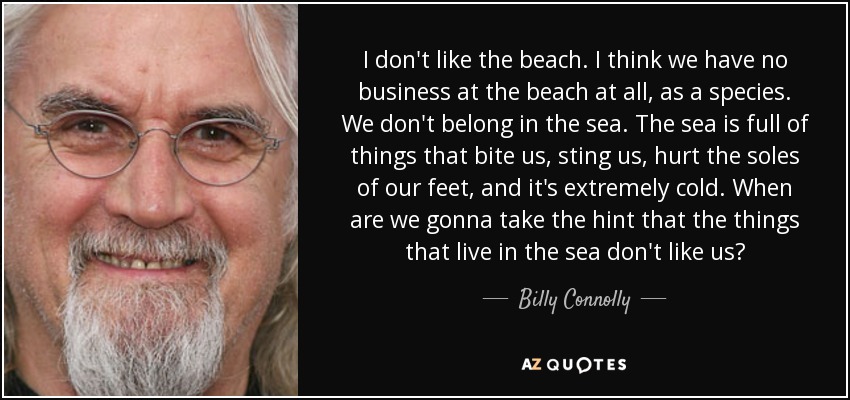 I don't like the beach. I think we have no business at the beach at all, as a species. We don't belong in the sea. The sea is full of things that bite us, sting us, hurt the soles of our feet, and it's extremely cold. When are we gonna take the hint that the things that live in the sea don't like us? - Billy Connolly