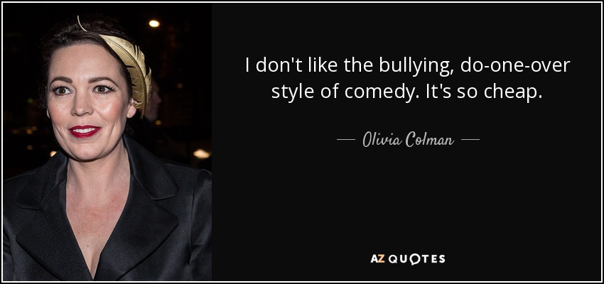 I don't like the bullying, do-one-over style of comedy. It's so cheap. - Olivia Colman