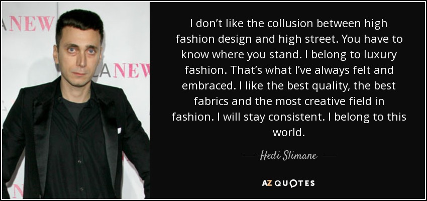 I don’t like the collusion between high fashion design and high street. You have to know where you stand. I belong to luxury fashion. That’s what I’ve always felt and embraced. I like the best quality, the best fabrics and the most creative field in fashion. I will stay consistent. I belong to this world. - Hedi Slimane