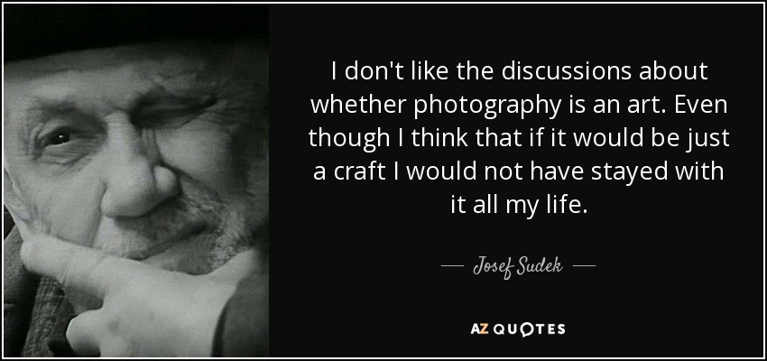 I don't like the discussions about whether photography is an art. Even though I think that if it would be just a craft I would not have stayed with it all my life. - Josef Sudek