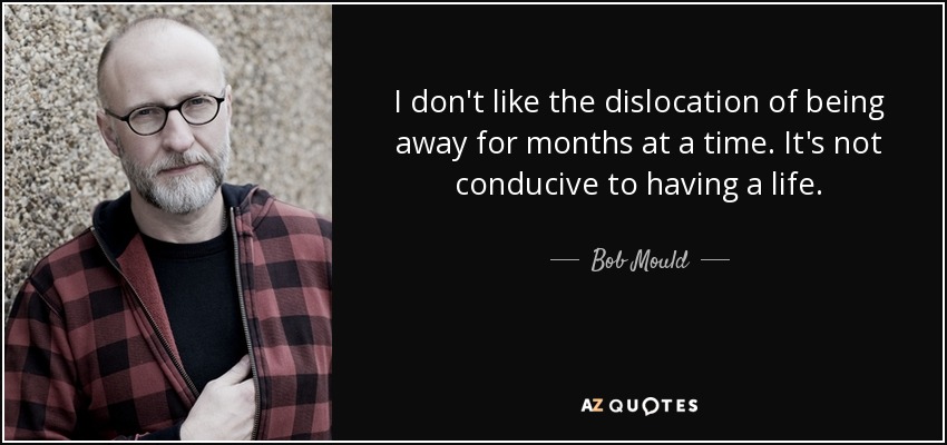 I don't like the dislocation of being away for months at a time. It's not conducive to having a life. - Bob Mould