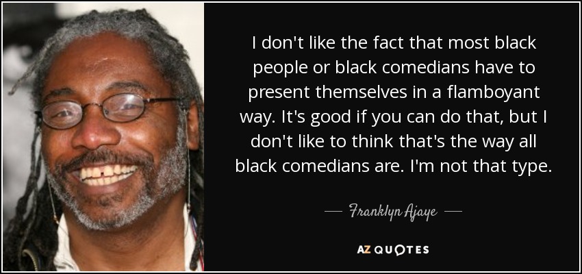 I don't like the fact that most black people or black comedians have to present themselves in a flamboyant way. It's good if you can do that, but I don't like to think that's the way all black comedians are. I'm not that type. - Franklyn Ajaye