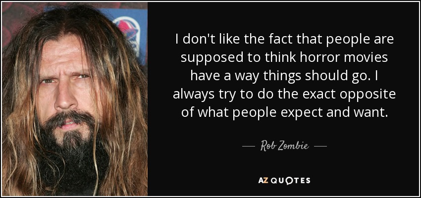 I don't like the fact that people are supposed to think horror movies have a way things should go. I always try to do the exact opposite of what people expect and want. - Rob Zombie