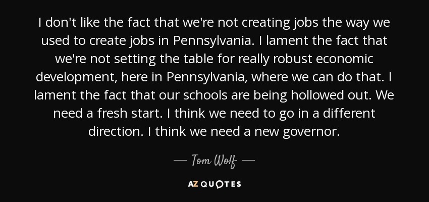 I don't like the fact that we're not creating jobs the way we used to create jobs in Pennsylvania. I lament the fact that we're not setting the table for really robust economic development, here in Pennsylvania, where we can do that. I lament the fact that our schools are being hollowed out. We need a fresh start. I think we need to go in a different direction. I think we need a new governor. - Tom Wolf