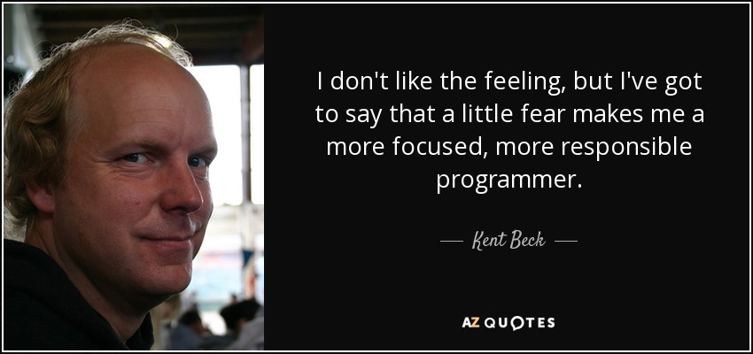 I don't like the feeling, but I've got to say that a little fear makes me a more focused, more responsible programmer. - Kent Beck