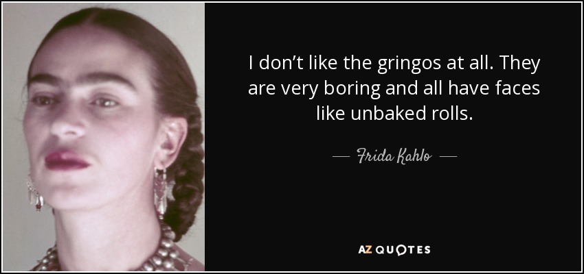 I don’t like the gringos at all. They are very boring and all have faces like unbaked rolls. - Frida Kahlo