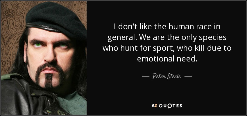 I don't like the human race in general. We are the only species who hunt for sport, who kill due to emotional need. - Peter Steele