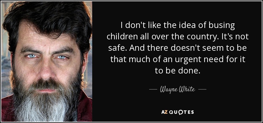 I don't like the idea of busing children all over the country. It's not safe. And there doesn't seem to be that much of an urgent need for it to be done. - Wayne White