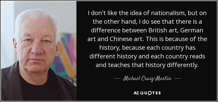 I don't like the idea of nationalism, but on the other hand, I do see that there is a difference between British art, German art and Chinese art. This is because of the history, because each country has different history and each country reads and teaches that history differently. - Michael Craig-Martin