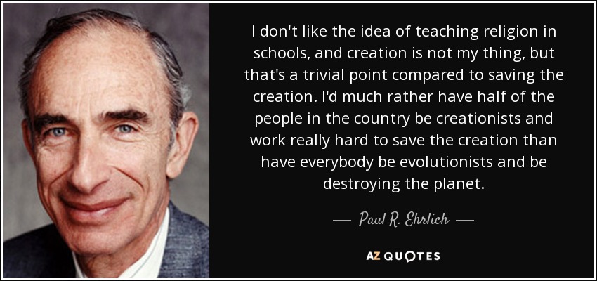 I don't like the idea of teaching religion in schools, and creation is not my thing, but that's a trivial point compared to saving the creation. I'd much rather have half of the people in the country be creationists and work really hard to save the creation than have everybody be evolutionists and be destroying the planet. - Paul R. Ehrlich