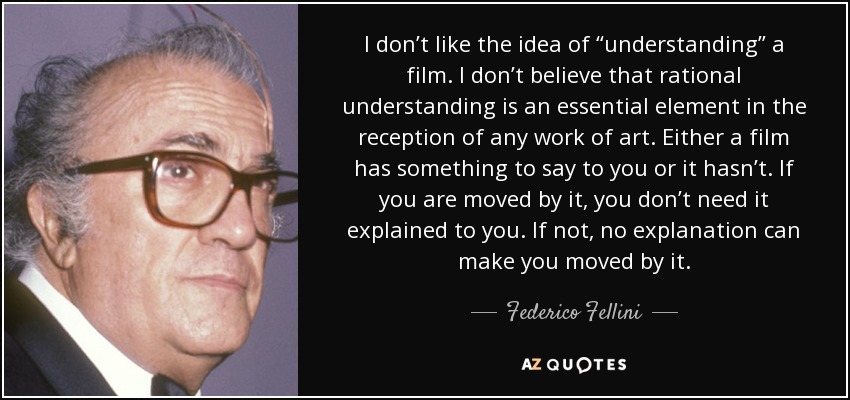 I don’t like the idea of “understanding” a film. I don’t believe that rational understanding is an essential element in the reception of any work of art. Either a film has something to say to you or it hasn’t. If you are moved by it, you don’t need it explained to you. If not, no explanation can make you moved by it. - Federico Fellini