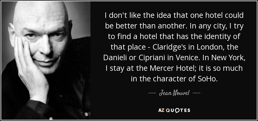 I don't like the idea that one hotel could be better than another. In any city, I try to find a hotel that has the identity of that place - Claridge's in London, the Danieli or Cipriani in Venice. In New York, I stay at the Mercer Hotel; it is so much in the character of SoHo. - Jean Nouvel