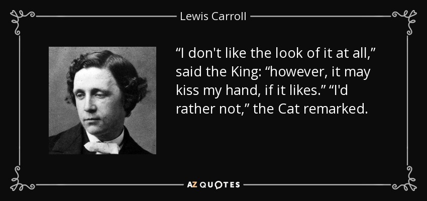 “I don't like the look of it at all,” said the King: “however, it may kiss my hand, if it likes.” “I'd rather not,” the Cat remarked. - Lewis Carroll