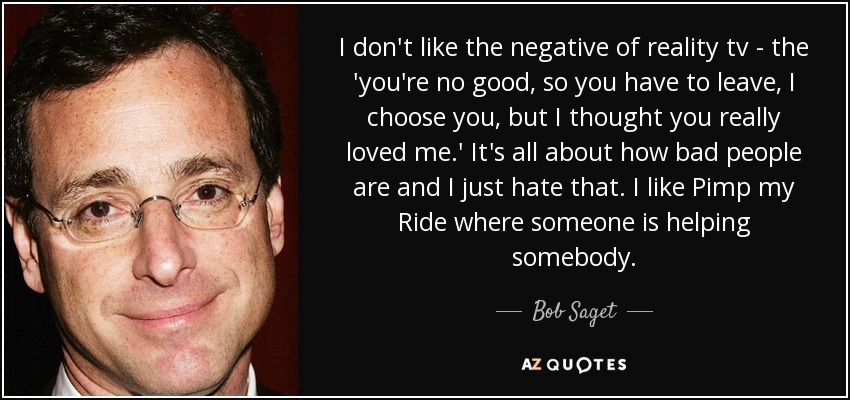 I don't like the negative of reality tv - the 'you're no good, so you have to leave, I choose you, but I thought you really loved me.' It's all about how bad people are and I just hate that. I like Pimp my Ride where someone is helping somebody. - Bob Saget