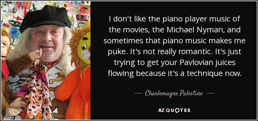 I don't like the piano player music of the movies, the Michael Nyman, and sometimes that piano music makes me puke. It's not really romantic. It's just trying to get your Pavlovian juices flowing because it's a technique now. - Charlemagne Palestine