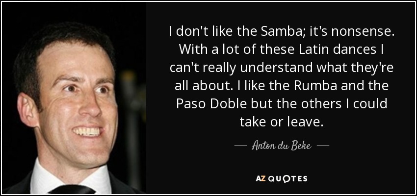 I don't like the Samba; it's nonsense. With a lot of these Latin dances I can't really understand what they're all about. I like the Rumba and the Paso Doble but the others I could take or leave. - Anton du Beke