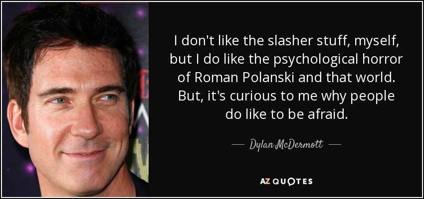 I don't like the slasher stuff, myself, but I do like the psychological horror of Roman Polanski and that world. But, it's curious to me why people do like to be afraid. - Dylan McDermott