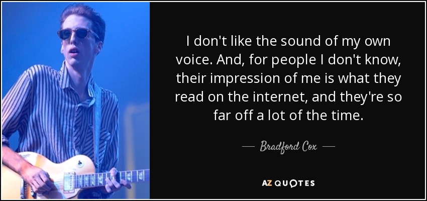 I don't like the sound of my own voice. And, for people I don't know, their impression of me is what they read on the internet, and they're so far off a lot of the time. - Bradford Cox