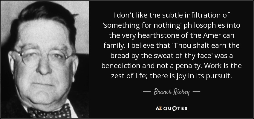 I don't like the subtle infiltration of 'something for nothing' philosophies into the very hearthstone of the American family. I believe that 'Thou shalt earn the bread by the sweat of thy face' was a benediction and not a penalty. Work is the zest of life; there is joy in its pursuit. - Branch Rickey