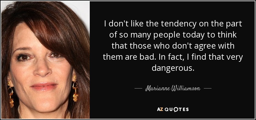 I don't like the tendency on the part of so many people today to think that those who don't agree with them are bad. In fact, I find that very dangerous. - Marianne Williamson