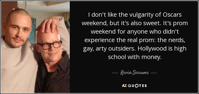 I don't like the vulgarity of Oscars weekend, but it's also sweet. It's prom weekend for anyone who didn't experience the real prom: the nerds, gay, arty outsiders. Hollywood is high school with money. - Kevin Sessums