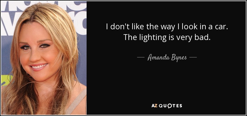 I don't like the way I look in a car. The lighting is very bad. - Amanda Bynes