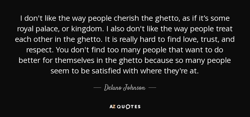 I don't like the way people cherish the ghetto, as if it’s some royal palace, or kingdom. I also don't like the way people treat each other in the ghetto. It is really hard to find love, trust, and respect. You don't find too many people that want to do better for themselves in the ghetto because so many people seem to be satisfied with where they're at. - Delano Johnson