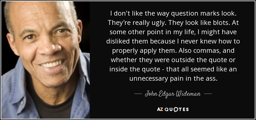 I don't like the way question marks look. They're really ugly. They look like blots. At some other point in my life, I might have disliked them because I never knew how to properly apply them. Also commas, and whether they were outside the quote or inside the quote - that all seemed like an unnecessary pain in the ass. - John Edgar Wideman