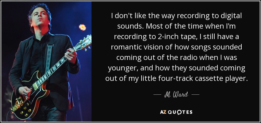 I don't like the way recording to digital sounds. Most of the time when I'm recording to 2-inch tape, I still have a romantic vision of how songs sounded coming out of the radio when I was younger, and how they sounded coming out of my little four-track cassette player. - M. Ward