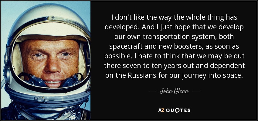 I don't like the way the whole thing has developed. And I just hope that we develop our own transportation system, both spacecraft and new boosters, as soon as possible. I hate to think that we may be out there seven to ten years out and dependent on the Russians for our journey into space. - John Glenn