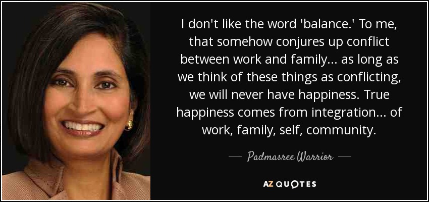 I don't like the word 'balance.' To me, that somehow conjures up conflict between work and family... as long as we think of these things as conflicting, we will never have happiness. True happiness comes from integration... of work, family, self, community. - Padmasree Warrior